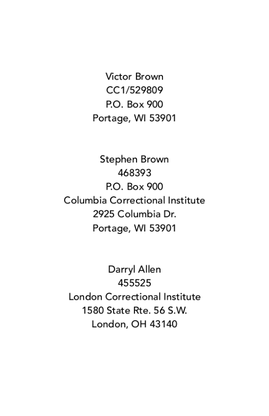 Victor Brown  CC1/529809  P.O. Box 900 Portage, WI 53901  Stephen Brown 468393 P.O. Box 900 Columbia Correctional Institute 2925 Columbia Dr. Portage, WI 53901  Darryl Allen 455525 London Correctional Institute 1580 State Rte. 56 S.W. London, OH 43140 